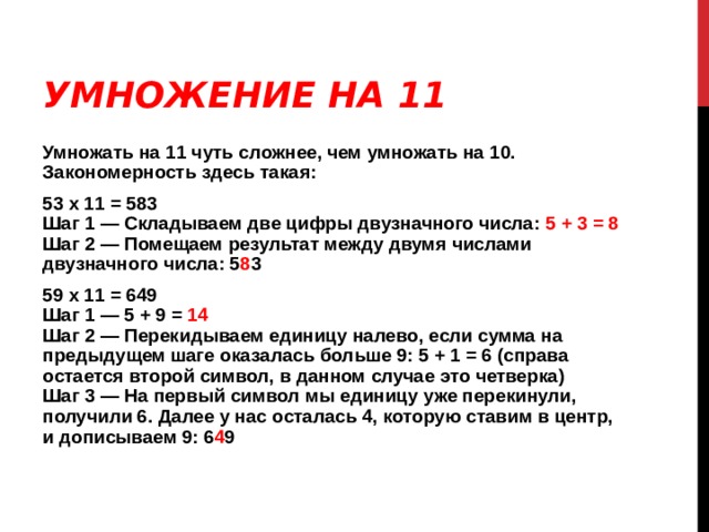 УМНОЖЕНИЕ НА 11 Умножать на 11 чуть сложнее, чем умножать на 10. Закономерность здесь такая: 53 х 11 = 583  Шаг 1 — Складываем две цифры двузначного числа: 5 + 3 = 8  Шаг 2 — Помещаем результат между двумя числами двузначного числа: 5 8 3 59 х 11 = 649  Шаг 1 — 5 + 9 = 14  Шаг 2 — Перекидываем единицу налево, если сумма на предыдущем шаге оказалась больше 9: 5 + 1 = 6 (справа остается второй символ, в данном случае это четверка)  Шаг 3 — На первый символ мы единицу уже перекинули, получили 6. Далее у нас осталась 4, которую ставим в центр, и дописываем 9: 6 4 9 