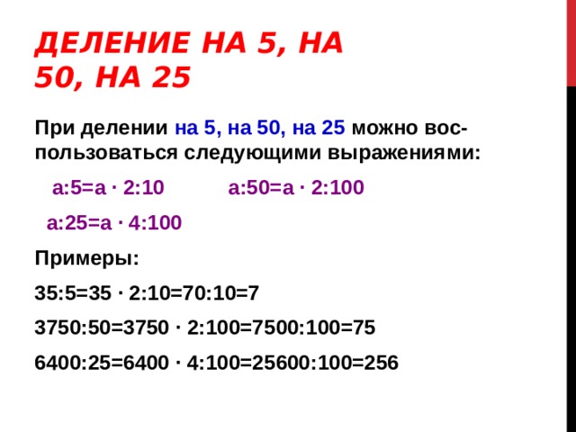 ДЕЛЕНИЕ НА 5, НА 50, НА 25 При делении на 5, на 50, на 25 можно вос-пользоваться следующими выражениями:  a : 5=a ∙ 2:10   a : 50=a ∙ 2:100   a : 25=a ∙ 4:100 Примеры: 35:5=35 ∙ 2:10=70:10=7 3750:50=3750 ∙ 2:100=7500:100=75 6400:25=6400 ∙ 4:100=25600:100=256 