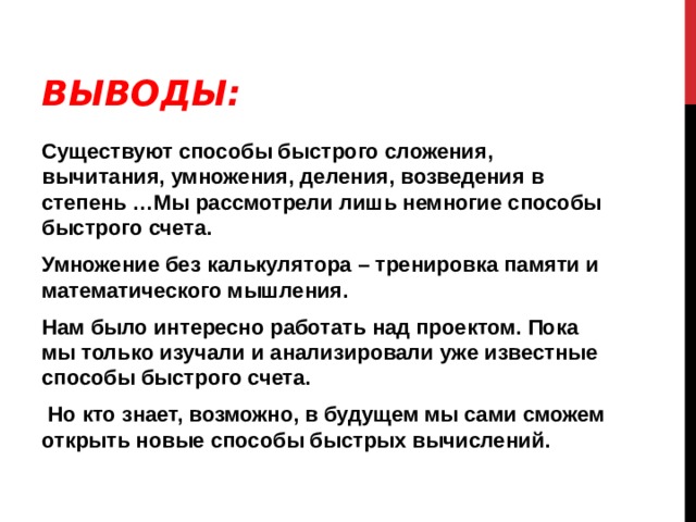 ВЫВОДЫ: Существуют способы быстрого сложения, вычитания, умножения, деления, возведения в степень …Мы рассмотрели лишь немногие способы быстрого счета. Умножение без калькулятора – тренировка памяти и математического мышления. Нам было интересно работать над проектом. Пока мы только изучали и анализировали уже известные способы быстрого счета.  Но кто знает, возможно, в будущем мы сами сможем открыть новые способы быстрых вычислений. 