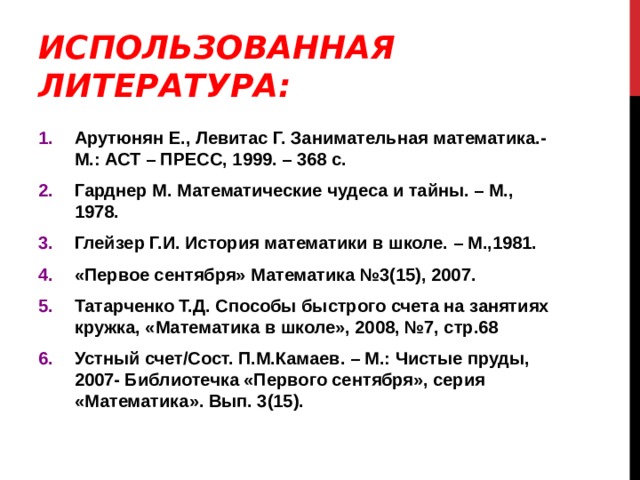 ИСПОЛЬЗОВАННАЯ ЛИТЕРАТУРА: Арутюнян Е., Левитас Г. Занимательная математика.- М.: АСТ – ПРЕСС, 1999. – 368 с. Гарднер М. Математические чудеса и тайны. – М., 1978. Глейзер Г.И. История математики в школе. – М.,1981. «Первое сентября» Математика №3(15), 2007. Татарченко Т.Д. Способы быстрого счета на занятиях кружка, «Математика в школе», 2008, №7, стр.68 Устный счет/Сост. П.М.Камаев. – М.: Чистые пруды, 2007- Библиотечка «Первого сентября», серия «Математика». Вып. 3(15). 