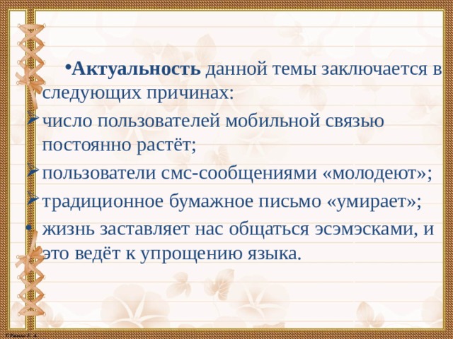 Актуальность данной темы заключается в следующих причинах: число пользователей мобильной связью постоянно растёт; пользователи смс-сообщениями «молодеют»; традиционное бумажное письмо «умирает»; жизнь заставляет нас общаться эсэмэсками, и это ведёт к упрощению языка. 