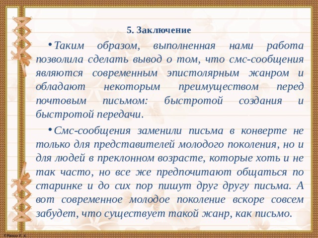5. Заключение   Таким образом, выполненная нами работа позволила сделать вывод о том, что смс-сообщения являются современным эпистолярным жанром и обладают некоторым преимуществом перед почтовым письмом: быстротой создания и быстротой передачи. Смс-сообщения заменили письма в конверте не только для представителей молодого поколения, но и для людей в преклонном возрасте, которые хоть и не так часто, но все же предпочитают общаться по старинке и до сих пор пишут друг другу письма. А вот современное молодое поколение вскоре совсем забудет, что существует такой жанр, как письмо. 