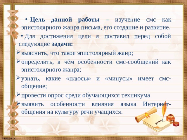 Цель данной работы – изучение смс как эпистолярного жанра письма, его создание и развитие. Для достижения цели я поставил перед собой следующие задачи: выяснить, что такое эпистолярный жанр; определить, в чём особенности смс-сообщений как эпистолярного жанра; узнать, какие «плюсы» и «минусы» имеет смс-общение; провести опрос среди обучающихся техникума выявить особенности влияния языка Интернет-общения на культуру речи учащихся. 