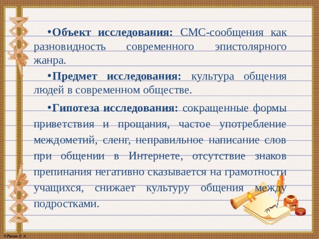 Объект исследования: СМС-сообщения как разновидность современного эпистолярного жанра. Предмет исследования: культура общения людей в современном обществе. Гипотеза исследования: сокращенные формы приветствия и прощания, частое употребление междометий, сленг, неправильное написание слов при общении в Интернете, отсутствие знаков препинания негативно сказывается на грамотности учащихся, снижает культуру общения между подростками. 