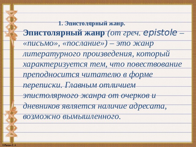 1. Эпистолярный жанр.   Эпистолярный жанр (от греч. epistole – «письмо», «послание») – это жанр литературного произведения, который характеризуется тем, что повествование преподносится читателю в форме переписки. Главным отличием эпистолярного жанра от очерков и дневников является наличие адресата, возможно вымышленного. 