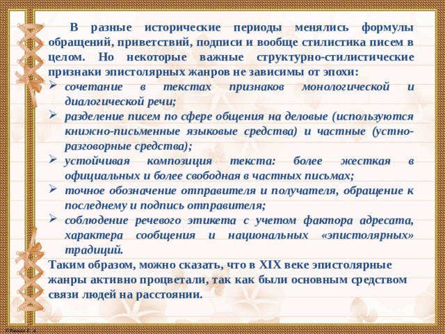 В разные исторические периоды менялись формулы обращений, приветствий, подписи и вообще стилистика писем в целом. Но некоторые важные структурно-стилистические признаки эпистолярных жанров не зависимы от эпохи: сочетание в текстах признаков монологической и диалогической речи; разделение писем по сфере общения на деловые (используются книжно-письменные языковые средства) и частные (устно-разговорные средства); устойчивая композиция текста: более жесткая в официальных и более свободная в частных письмах; точное обозначение отправителя и получателя, обращение к последнему и подпись отправителя; соблюдение речевого этикета с учетом фактора адресата, характера сообщения и национальных «эпистолярных» традиций. Таким образом, можно сказать, что в XIX веке эпистолярные жанры активно процветали, так как были основным средством связи людей на расстоянии. 