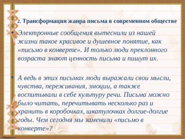 2. Трансформация жанра письма в современном обществе   Электронные сообщения вытеснили из нашей жизни такое красивое и душевное понятие, как «письмо в конверте». И только люди преклонного возраста знают ценность письма и пишут их.  А ведь в этих письмах люди выражали свои мысли, чувства, переживания, эмоции, а также воспитывали в себе культуру речи. Письма можно было читать, перечитывать несколько раз и хранить в коробочках, шкатулочках долгие-долгие годы. Чем сегодня мы заменили «письмо в конверте»? 