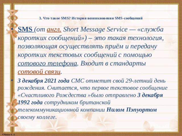 3. Что такое SMS? История возникновения SMS-сообщений   SMS (от англ. Short Message Service — «служба коротких сообщений») – это такая технология, позволяющая осуществлять приём и передачу коротких текстовых сообщений с помощью  сотового телефона . Входит в стандарты сотовой связи . 3 декабря 2021 года СМС отметит свой 29-летний день рождения. Считается, что первое текстовое сообщение «Счастливого Рождества »было отправлено 3 декабря 1992 года сотрудником британской телекоммуникационной компании Нилом Пэпуортом своему коллеге. 