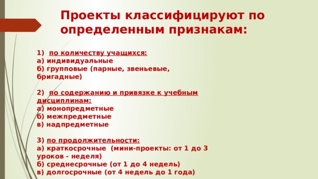Проекты классифицируют по определенным признакам:   1) по количеству учащихся:  а) индивидуальные  б) групповые (парные, звеньевые, бригадные)   2) по содержанию и привязке к учебным дисциплинам:  а) монопредметные  б) межпредметные  в) надпредметные   3) по продолжительности:  а) краткосрочные (мини-проекты: от 1 до 3 уроков - неделя)  б) среднесрочные (от 1 до 4 недель)  в) долгосрочные (от 4 недель до 1 года) 
