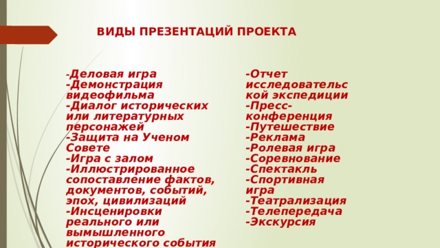 ВИДЫ ПРЕЗЕНТАЦИЙ ПРОЕКТА - Деловая игра - Отчет исследовательской экспедиции -Пресс-конференция -Демонстрация видеофильма -Диалог исторических или литературных персонажей -Путешествие -Реклама -Защита на Ученом Совете -Игра с залом -Ролевая игра -Иллюстрированное сопоставление фактов, документов, событий, эпох, цивилизаций -Соревнование -Инсценировки реального или вымышленного исторического события -Спектакль -Научная конференция -Спортивная игра -Научный доклад -Театрализация -Телепередача -Экскурсия 