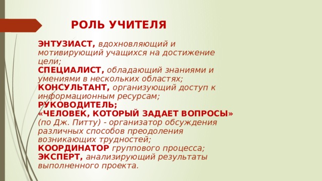 РОЛЬ УЧИТЕЛЯ ЭНТУЗИАСТ, вдохновляющий и мотивирующий учащихся на достижение цели; СПЕЦИАЛИСТ, обладающий знаниями и умениями в нескольких областях; КОНСУЛЬТАНТ, организующий доступ к информационным ресурсам; РУКОВОДИТЕЛЬ; «ЧЕЛОВЕК, КОТОРЫЙ ЗАДАЕТ ВОПРОСЫ» (по Дж. Питту) - организатор обсуждения различных способов преодоления возникающих трудностей; КООРДИНАТОР  группового процесса; ЭКСПЕРТ, анализирующий результаты выполненного проекта. 