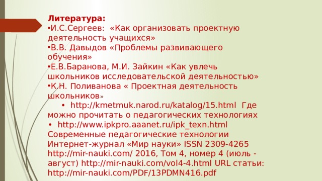 Литература: И.С.Сергеев: «Как организовать проектную деятельность учащихся» В.В. Давыдов «Проблемы развивающего обучения» Е.В.Баранова, М.И. Зайкин «Как увлечь школьников исследовательской деятельностью» К.Н. Поливанова « Проектная деятельность школьников »  • http://kmetmuk.narod.ru/katalog/15.html Где можно прочитать о педагогических технологиях • http://www.ipkpro.aaanet.ru/ipk_texn.html Современные педагогические технологии Интернет-журнал «Мир науки» ISSN 2309-4265 http://mir-nauki.com/ 2016, Том 4, номер 4 (июль - август) http://mir-nauki.com/vol4-4.html URL статьи: http://mir-nauki.com/PDF/13PDMN416.pdf 