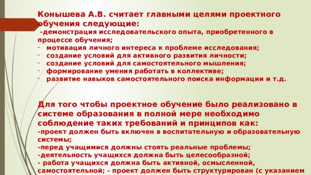 Конышева А.В. считает главными целями проектного обучения следующие:  -демонстрация исследовательского опыта, приобретенного в процессе обучения; мотивация личного интереса к проблеме исследования; создание условий для активного развития личности; создание условий для самостоятельного мышления; формирование умения работать в коллективе; развитие навыков самостоятельного поиска информации и т.д.   Для того чтобы проектное обучение было реализовано в системе образования в полной мере необходимо соблюдение таких требований и принципов как: -проект должен быть включен в воспитательную и образовательную системы; -перед учащимися должны стоять реальные проблемы; -деятельность учащихся должна быть целесообразной; - работа учащихся должна быть активной, осмысленной, самостоятельной; - проект должен быть структурирован (с указанием ожидаемых результатов на каждом этапе). 