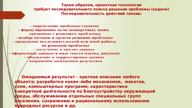 Таким образом, проектная технология  требует последовательного поиска решения проблемы (задачи)  Последовательность действий такова:    Ожидаемый результат - краткое описание любого объекта; разработки каких-либо механизмов, макетов, схем, компьютерных программ; характеристика конкретной деятельности по благоустройству окружающей среды, обслуживанию отдельных специальных групп населения, сохранению и рациональному использованию природных ресурсов и др. 