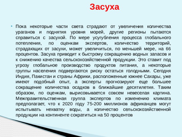  Засуха  Пока некоторые части света страдают от увеличения количества ураганов и поднятия уровня морей, другие регионы пытаются справиться с засухой. По мере усугубления процесса глобального потепления, по оценкам экспертов, количество территорий, страдающих от засухи, может увеличиться, по меньшей мере, на 66 процентов. Засуха приводит к быстрому сокращению водных запасов и к снижению качества сельскохозяйственной продукции. Это ставит под угрозу глобальное производство продуктов питания, а некоторые группы населения подвергаются риску остаться голодными. Сегодня Индия, Пакистан и страны Африки, расположенные южнее Сахары, уже имеют подобный опыт, а эксперты прогнозируют еще большее сокращение количества осадков в ближайшие десятилетия. Таким образом, по оценкам, вырисовывается совсем невеселая картина. Межправительственная группа экспертов по изменению климата предполагает, что к 2020 году 75-200 миллионов африканцев могут испытывать нехватку воды, а количество сельскохозяйственной продукции на континенте сократиться на 50 процентов 