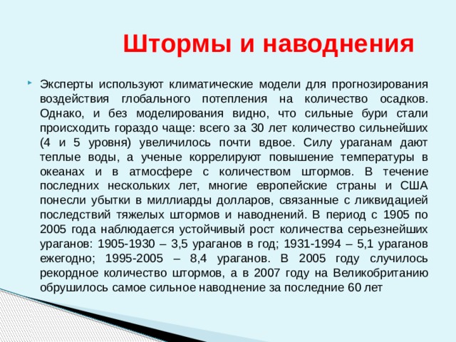  Штормы и наводнения Эксперты используют климатические модели для прогнозирования воздействия глобального потепления на количество осадков. Однако, и без моделирования видно, что сильные бури стали происходить гораздо чаще: всего за 30 лет количество сильнейших (4 и 5 уровня) увеличилось почти вдвое. Силу ураганам дают теплые воды, а ученые коррелируют повышение температуры в океанах и в атмосфере с количеством штормов. В течение последних нескольких лет, многие европейские страны и США понесли убытки в миллиарды долларов, связанные с ликвидацией последствий тяжелых штормов и наводнений. В период с 1905 по 2005 года наблюдается устойчивый рост количества серьезнейших ураганов: 1905-1930 – 3,5 ураганов в год; 1931-1994 – 5,1 ураганов ежегодно; 1995-2005 – 8,4 ураганов. В 2005 году случилось рекордное количество штормов, а в 2007 году на Великобританию обрушилось самое сильное наводнение за последние 60 лет 