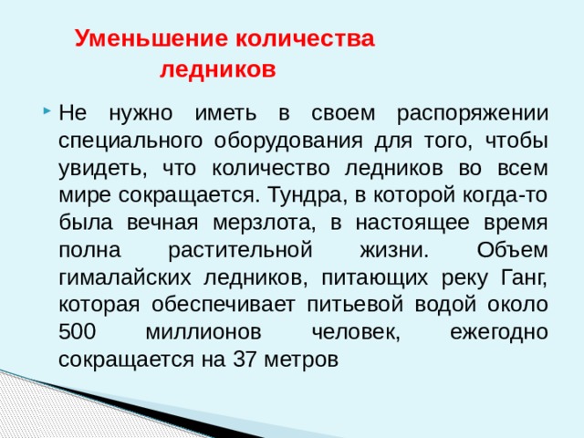  Уменьшение количества  ледников Не нужно иметь в своем распоряжении специального оборудования для того, чтобы увидеть, что количество ледников во всем мире сокращается. Тундра, в которой когда-то была вечная мерзлота, в настоящее время полна растительной жизни. Объем гималайских ледников, питающих реку Ганг, которая обеспечивает питьевой водой около 500 миллионов человек, ежегодно сокращается на 37 метров 