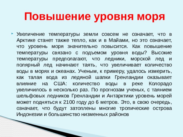  Повышение уровня моря Увеличение температуры земли совсем не означает, что в Арктике станет также тепло, как и в Майами, но это означает, что уровень моря значительно повысится. Как повышение температуры связано с подъемом уровня воды? Высокие температуры предполагают, что ледники, морской лед и полярный лед начинают таять, что увеличивает количество воды в морях и океанах. Ученым, к примеру, удалось измерить, как талая вода из ледяной шапки Гренландии оказывает влияние на США: количество воды в реке Колорадо увеличилось в несколько раз. По прогнозам ученых, с таянием шельфовых ледников Гренландии и Антарктики уровень морей может подняться к 2100 году до 6 метров. Это, в свою очередь, означает, что будут затоплены многие тропические острова Индонезии и большинство низменных районов 