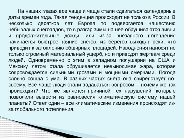  На наших глазах все чаще и чаще стали сдвигаться календарные даты времен года. Такая тенденция происходит не только в России. В несколько десятков лет Европа то подвергается нашествию небывалых снегопадов, то в разгар зимы на нее обрушиваются ливни и продолжительные дожди, или из-за внезапного потепления начинается быстрое таяние снегов, из берегов выходят реки, что приводит к затоплению обширных площадей. Наводнения наносят не только огромный материальный ущерб, но и приводят жертвам среди людей.  Одновременно с этим в западном полушарии на США и Мексику летом стала обрушивается невыносимая жара, которая сопровождается сильными грозами и мощными смерчами. Погода словно сошла с ума. В разных частях света она свирепствует по-своему. Всё чаще люди стали задаваться вопросом – почему же так происходит? Что же является причиной тех нарушений, которые позволили вывести из равновесия климатическую систему нашей планеты? Ответ один – все климатические изменения происходят из-за глобального потепления.    