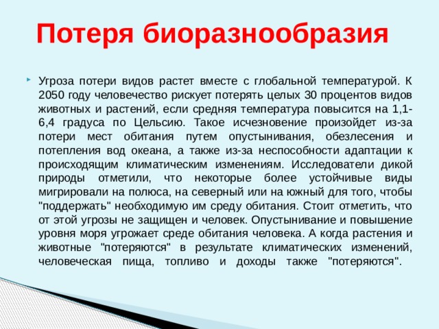  Потеря биоразнообразия Угроза потери видов растет вместе с глобальной температурой. К 2050 году человечество рискует потерять целых 30 процентов видов животных и растений, если средняя температура повысится на 1,1-6,4 градуса по Цельсию. Такое исчезновение произойдет из-за потери мест обитания путем опустынивания, обезлесения и потепления вод океана, а также из-за неспособности адаптации к происходящим климатическим изменениям. Исследователи дикой природы отметили, что некоторые более устойчивые виды мигрировали на полюса, на северный или на южный для того, чтобы 