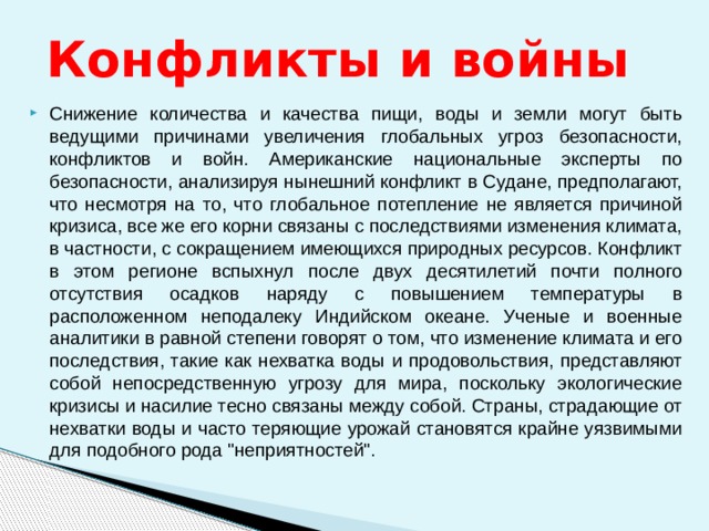 Конфликты и войны Снижение количества и качества пищи, воды и земли могут быть ведущими причинами увеличения глобальных угроз безопасности, конфликтов и войн. Американские национальные эксперты по безопасности, анализируя нынешний конфликт в Судане, предполагают, что несмотря на то, что глобальное потепление не является причиной кризиса, все же его корни связаны с последствиями изменения климата, в частности, с сокращением имеющихся природных ресурсов. Конфликт в этом регионе вспыхнул после двух десятилетий почти полного отсутствия осадков наряду с повышением температуры в расположенном неподалеку Индийском океане. Ученые и военные аналитики в равной степени говорят о том, что изменение климата и его последствия, такие как нехватка воды и продовольствия, представляют собой непосредственную угрозу для мира, поскольку экологические кризисы и насилие тесно связаны между собой. Страны, страдающие от нехватки воды и часто теряющие урожай становятся крайне уязвимыми для подобного рода 