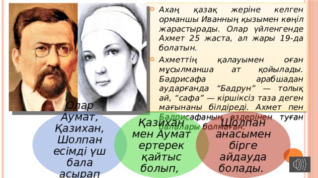 Ахаң қазақ жеріне келген орманшы Иванның қызымен көңіл жарастырады. Олар үйленгенде Ахмет 25 жаста, ал жары 19-да болатын. Ахметтің қалауымен оған мұсылманша ат қойылады. Бәдрисафа арабшадан аударғанда “Бадрун” — толық ай, “сафа” — кіршіксіз таза деген мағынаны білдіреді. Ахмет пен Бәдрисафаның өздерінен туған балалары болмаған. Олар Аумат, Қазихан, Шолпан есімді үш бала асырап алған. Қазихан мен Аумат ертерек қайтыс болып, Шолпан анасымен бірге айдауда болады. 