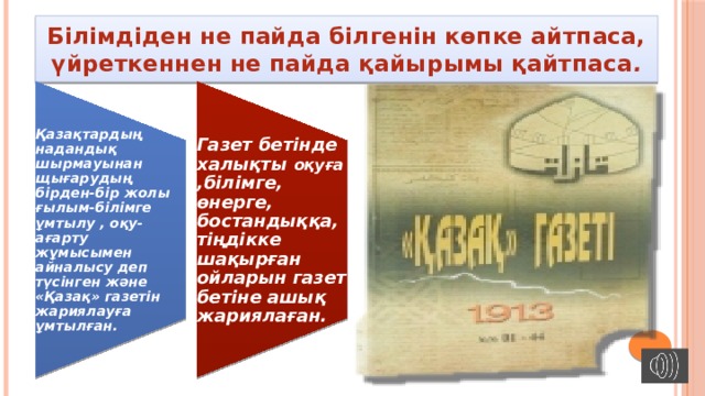 Қазақтардың надандық шырмауынан щығарудың бірден-бір жолы ғылым-білімге ұмтылу , оқу-ағарту жұмысымен айналысу деп түсінген және «Қазақ» газетін жариялауға ұмтылған. Газет бетінде халықты оқуға ,білімге, өнерге, бостандыққа, тіңдікке шақырған ойларын газет бетіне ашық жариялаған. Білімдіден не пайда білгенін көпке айтпаса, үйреткеннен не пайда қайырымы қайтпаса . 