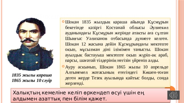 Шоқан Шыңғысұлы Уәлиханов Шоқан 1835 жылдың қараша айында Құсмұрын бекетінде қазіргі Қостанай облысы Әулиекөл ауданындағы Құсмұрын жерінде атақты аға сұлтан Шыңғыс Уәлиханов отбасында дүниеге келген. Шоқан 12 жасына дейін Құсмұрындағы мектепте оқып, мұсылман діні ілімімен танысты. Шоқан ауылдық бастауыш мектепте оқып жүріп-ақ араб, парсы, шағатай тілдерінің негізін үйреніп алды. Ауру асқынып, Шоқан 1865 жылы 10 апрельде Алтынемел жотасының етегіндегі  Көшен-тоған деген жерде Тезек ауылында қайтыс болды, сонда жерленді. 1835 жылы қараша 1865 жылы 10 сәуір Халықтың кемеліне келіп өркендеп өсуі үшін ең алдымен азаттық пен білім қажет. 