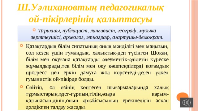 Ш.Уәлихановтың педагогикалық ой-пікірлерінің қалыптасуы Тарихшы, публицист, лингивист, географ, музыка зерттеушісі, археолог, этнограф, ағартушы-демократ. Қазақтардың білім сипатының оның мәнділігі мен маңызын, сол кезең үшін гумандық, халықтық-деп түсінген Шоқан, білім мен оқуғана қазақтарды әлеуметтік-әділетін күреске жұмылдырады,тек білім мен оқу көшпенділерді қоғамдық прогресс пен еркін дамуға жол көрсетеді-деген үлкен гуманистік ой-пікірде болды. Сөйтіп, ол өзінің көптеген шығармаларында халық тұрмыстарын,әдет-ғұрпын,тілін,өзара қарым-қатынасын,дінін,оның әрқайсысының ерекшелігін асқан дәлдікпен талдау жасады . 