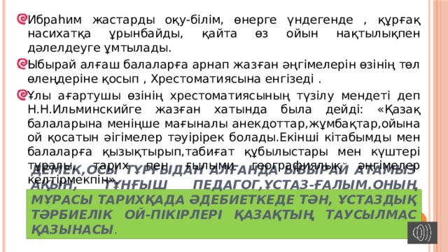 Ибраһим жастарды оқу-білім, өнерге үндегенде , құрғақ насихатқа ұрынбайды, қайта өз ойын нақтылықпен дәлелдеуге ұмтылады. Ыбырай алғаш балаларға арнап жазған әңгімелерін өзінің төл өлеңдеріне қосып , Хрестоматиясына енгізеді . Ұлы ағартушы өзінің хрестоматиясының түзілу мендеті деп Н.Н.Ильминскийге жазған хатында была дейді: «Қазақ балаларына меніңше мағыналы анекдоттар,жұмбақтар,ойына ой қосатын әігімелер тәуірірек болады.Екінші кітабымды мен балаларға қызықтырып,табиғат құбылыстары мен күштері тұралы, тарих пен ғылыми географиялық әңгімелер келтірмекпін». Демек,осы тұрғыдан алғанда Ыбырай атамыз ақын, тұнғыш педагог,ұстаз-ғалым.оның Мұрасы тарихқада әдебиеткеде тән, ұстаздық тәрбиелік ой-пікірлері қазақтың таусылмас қазынасы . 