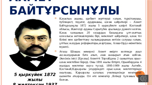 Ахмет Байтұрсынұлы Қазақтың ақыны, әдебиет зерттеуші ғалым, түркітанушы, публицист, педагог, аудармашы, қоғам қайраткері – Ахмет Байтұрсынұлы 1872 жылы 5 қыркүйектe қазіргі Қостанай облысы, Жангелді ауданы Сарытүбек ауылында дүниеге келген. Қазақ халқының 20 ғасырдың басындағы ұлт-азаттық қозғалысы жетекшілерінің бірі, мемлекет қайраткері, қазақ тіл білімі мен әдебиеттану ғылымдарының негізін салушы ғалым, ұлттық жазудың реформаторы,ағартушы, Алаш-Орда өкіметінің мүшесі. Атасы Шошақ немересі Ахмет өмірге келгенде ауыл ақсақалдарынан бата алып, азан шақырып атын қойған. Әкесінің інісі [Ерғазы] Ахметті Торғайдағы 2 сыныптық орыс-қазақ мектебіне береді. Оны 1891 жылы бітіріп, Орынбордағы 4 жылдық мектепке оқуға түседі. 1895-1909 жылы Ақтөбе, Қостанай,Қарқаралы уездеріндегі орыс-қазақ мектептерінде оқытушы, Қарқаралы қалалық училищесінде меңгеруші қызметін атқарады. Ол өте кемеңгер ,білімді тұлғаның бірі болған. 5 қыркүйек 1872 жылы 8 желтоқсан 1937 жылы 