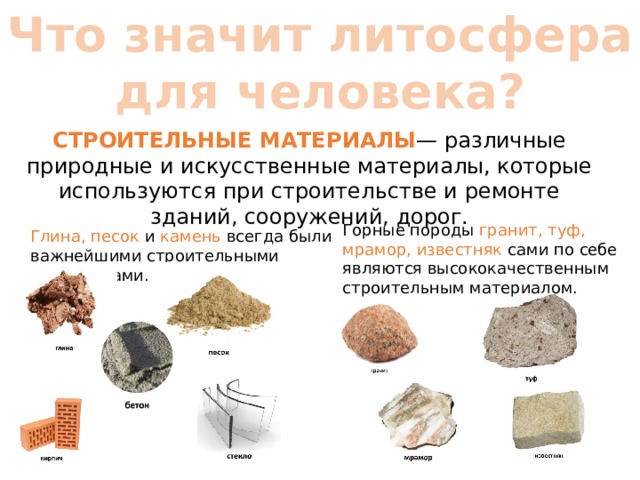 Что значит литосфера для человека? СТРОИТЕЛЬНЫЕ МАТЕРИАЛЫ — различные природные и искусственные материалы, которые используются при строительстве и ремонте зданий, сооружений, дорог. Горные породы гранит, туф, мрамор, известняк сами по себе являются высококачественным строительным материалом.   Глина, песок и камень всегда были важнейшими строительными материалами. 