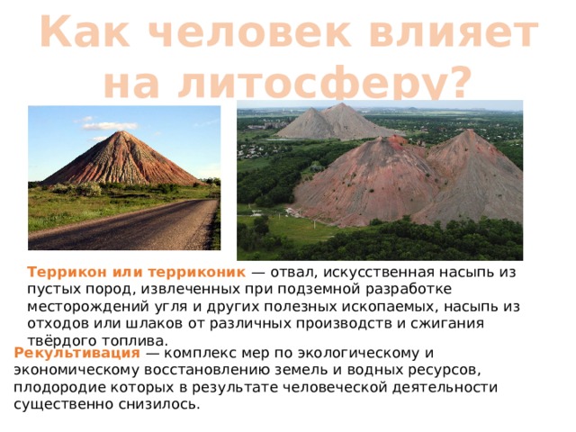 Как человек влияет на литосферу? Террикон или терриконик — отвал, искусственная насыпь из пустых пород, извлеченных при подземной разработке месторождений угля и других полезных ископаемых, насыпь из отходов или шлаков от различных производств и сжигания твёрдого топлива. Рекультивация — комплекс мер по экологическому и экономическому восстановлению земель и водных ресурсов, плодородие которых в результате человеческой деятельности существенно снизилось. 