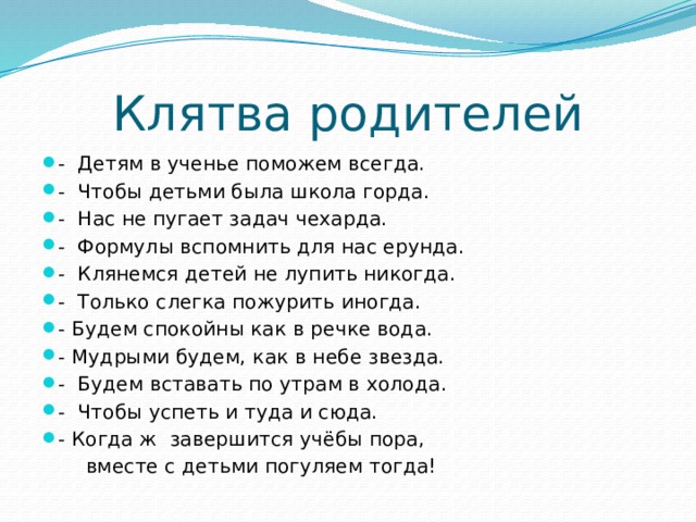 Клятва родителей - Детям в ученье поможем всегда. - Чтобы детьми была школа горда. - Нас не пугает задач чехарда. - Формулы вспомнить для нас ерунда. - Клянемся детей не лупить никогда. - Только слегка пожурить иногда. - Будем спокойны как в речке вода. - Мудрыми будем, как в небе звезда. - Будем вставать по утрам в холода. - Чтобы успеть и туда и сюда. - Когда ж завершится учёбы пора,  вместе с детьми погуляем тогда! 
