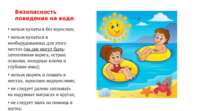 Безопасность поведения на воде : • нельзя купаться без взрослых; • нельзя купаться в необорудованных для этого местах ( на дне могут быть : затопленная коряга, острые осколки, холодные ключи и глубокие ямы); • нельзя нырять и плавать в местах, заросших водорослями; • не следует далеко заплывать на надувных матрасах и кругах; • не следует звать на помощь в шутку. 