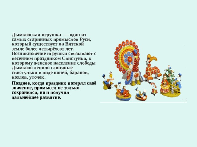 Дымковская игрушка  — один из самых старинных промыслов Руси, который существует на Вятской земле более четырёхсот лет. Возникновение игрушки связывают с весенним праздником Свистунья, к которому женское население слободы Дымково лепило глиняные свистульки в виде коней, баранов, козлов, уточек. Позднее, когда праздник потерял своё значение, промысел не только сохранился, но и получил дальнейшее развитие. 