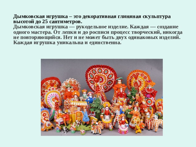 Дымковская игрушка – это декоративная глиняная скульптура высотой до 25 сантиметров. Дымковская игрушка — рукодельное изделие. Каждая — создание одного мастера. От лепки и до росписи процесс творческий, никогда не повторяющийся. Нет и не может быть двух одинаковых изделий. Каждая игрушка уникальна и единственна.  