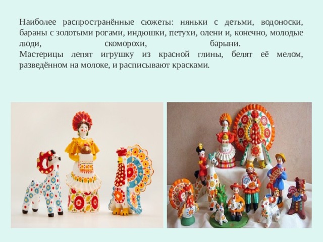 Наиболее распространённые сюжеты: няньки с детьми, водоноски, бараны с золотыми рогами, индюшки, петухи, олени и, конечно, молодые люди, скоморохи, барыни.  Мастерицы лепят игрушку из красной глины, белят её мелом, разведённом на молоке, и расписывают красками. 