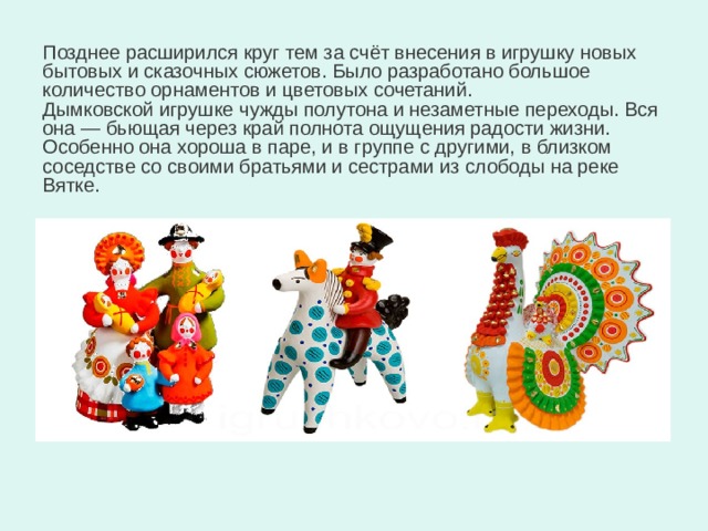 Позднее расширился круг тем за счёт внесения в игрушку новых бытовых и сказочных сюжетов. Было разработано большое количество орнаментов и цветовых сочетаний. Дымковской игрушке чужды полутона и незаметные переходы. Вся она — бьющая через край полнота ощущения радости жизни. Особенно она хороша в паре, и в группе с другими, в близком соседстве со своими братьями и сестрами из слободы на реке Вятке. 