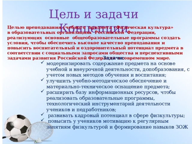 Цель и задачи Концепции Целью преподавания учебного предмета «Физическая культура» в образовательных организациях Российской Федерации, реализующих основные общеобразовательные программы создать условия, чтобы обеспечить высокое качество преподавания и повысить воспитательный и оздоровительный потенциал предмета в соответствии с социальными запросами общества и перспективными задачами развития Российской Федерации в современном мире.  Задачи: модернизировать содержание предмета на основе учебной и внеурочной деятельности, допобразования, с учетом новых методов обучения и воспитания; улучшить учебно-методическое обеспечение и материально-техническое оснащение предмета; расширить базу информационных ресурсов, чтобы реализовать образовательные программы, технологический инструментарий деятельности учеников и педработников;  развивать кадровый потенциал в сфере физкультуры;  повысить у учеников мотивацию к регулярным занятиям физкультурой и формирование навыков ЗОЖ 