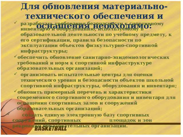 Для обновления материально-технического обеспечения и оснащения необходимо: разработать требования безопасности к спортивному  инвентарю и оборудованию, используемому в образовательной деятельности по учебному предмету, к его сертификации, правила безопасности по эксплуатации объектов физкультурно-спортивной инфраструктуры; обеспечить обновление санитарно-эпидемиологических требований и норм к спортивной инфраструктуре образовательных организаций; организовать испытательные центры для оценки технического уровня и безопасности объектов школьной спортивной инфраструктуры, оборудования и инвентаря; обновить примерный перечень и характеристики современного спортивного оборудования и инвентаря для оснащения спортивных залов и сооружений образовательных организаций;  создать единую электронную базу спортивных сооружений, спортивных площадок и зон рекреации образовательных организаций.  