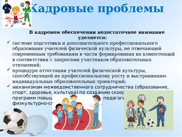 Кадровые проблемы В кадровом обеспечении недостаточное внимание уделяется: системе подготовки и дополнительного профессионального образования учителей физической культуры, не отвечающей современным требованиям в части формирования их компетенций в соответствии с запросами участников образовательных отношений; процедуре аттестации учителей физической культуры, способствующей их профессиональному росту и выстраиванию индивидуальных образовательных траекторий; м еханизмам межведомственного сотрудничества (образование, спорт, здоровье, культура) по созданию скоординированных программ повышения квалификации педагогических работников физкультурно-спортивного профиля. 