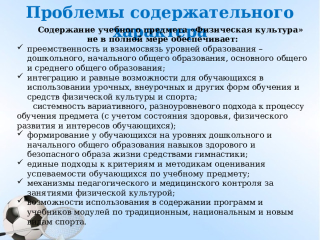 Проблемы содержательного характера Содержание учебного предмета «Физическая культура» не в полной мере обеспечивает: преемственность и взаимосвязь уровней образования – дошкольного, начального общего образования, основного общего и среднего общего образования; интеграцию и равные возможности для обучающихся в использовании урочных, внеурочных и других форм обучения и средств физической культуры и спорта; системность вариативного, разноуровневого подхода к процессу обучения предмета (с учетом состояния здоровья, физического развития и интересов обучающихся); формирование у обучающихся на уровнях дошкольного и начального общего образования навыков здорового и безопасного образа жизни средствами гимнастики; единые подходы к критериям и методикам оценивания успеваемости обучающихся по учебному предмету; механизмы педагогического и медицинского контроля за занятиями физической культурой; возможности использования в содержании программ и учебников модулей по традиционным, национальным и новым видам спорта. 