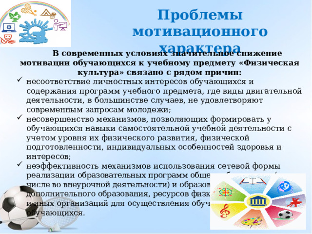 Проблемы мотивационного характера В современных условиях значительное снижение мотивации обучающихся к учебному предмету «Физическая культура» связано с рядом причин: несоответствие личностных интересов обучающихся и содержания программ учебного предмета, где виды двигательной деятельности, в большинстве случаев, не удовлетворяют современным запросам молодежи; несовершенство механизмов, позволяющих формировать у обучающихся навыки самостоятельной учебной деятельности с учетом уровня их физического развития, физической подготовленности, индивидуальных особенностей здоровья и интересов; неэффективность механизмов использования сетевой формы реализации образовательных программ общего образования (в том числе во внеурочной деятельности) и образовательных программ дополнительного образования, ресурсов физкультурно -спортивных и иных организаций для осуществления обучения и воспитания обучающихся. 