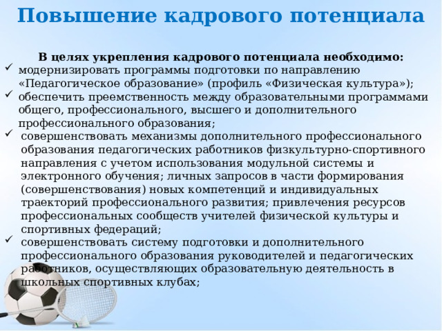Повышение кадрового потенциала     В целях укрепления кадрового потенциала необходимо: модернизировать программы подготовки по направлению «Педагогическое образование» (профиль «Физическая культура»); обеспечить преемственность между образовательными программами общего, профессионального, высшего и дополнительного профессионального образования; совершенствовать механизмы дополнительного профессионального образования педагогических работников физкультурно-спортивного направления с учетом использования модульной системы  и электронного обучения; личных запросов в части формирования (совершенствования) новых компетенций и индивидуальных траекторий профессионального развития; привлечения ресурсов профессиональных сообществ учителей физической культуры и спортивных федераций; совершенствовать систему подготовки и дополнительного профессионального образования руководителей и педагогических работников, осуществляющих образовательную деятельность в школьных спортивных клубах;   
