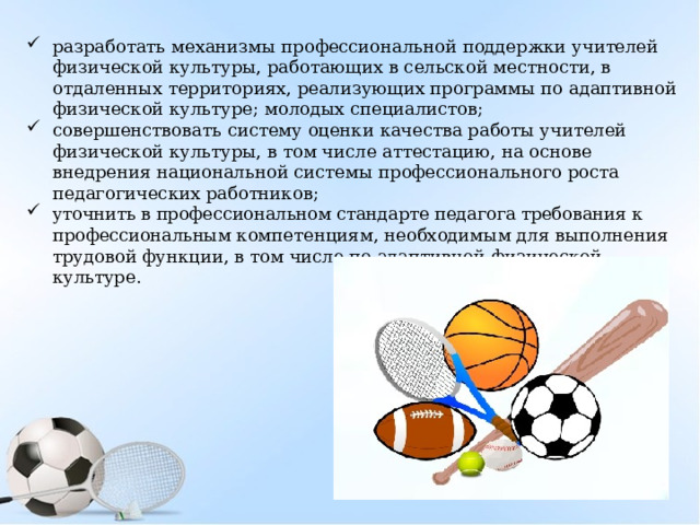 разработать механизмы профессиональной поддержки учителей физической культуры, работающих в сельской местности, в отдаленных территориях, реализующих программы по адаптивной физической культуре; молодых специалистов; совершенствовать систему оценки качества работы учителей физической культуры, в том числе аттестацию, на основе внедрения национальной системы профессионального роста педагогических работников; уточнить в профессиональном стандарте педагога требования к профессиональным компетенциям, необходимым для выполнения трудовой функции, в том числе по адаптивной физической культуре. 