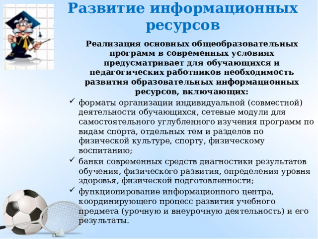 Развитие информационных ресурсов Реализация основных общеобразовательных программ в современных условиях предусматривает для обучающихся и педагогических работников необходимость развития образовательных информационных ресурсов, включающих: форматы организации индивидуальной (совместной) деятельности обучающихся, сетевые модули для самостоятельного углубленного изучения программ по видам спорта, отдельных тем и разделов по физической культуре, спорту, физическому воспитанию; банки современных средств диагностики результатов обучения, физического развития, определения уровня здоровья, физической подготовленности; функционирование информационного центра, координирующего процесс развития учебного предмета (урочную и внеурочную деятельность) и его результаты.   
