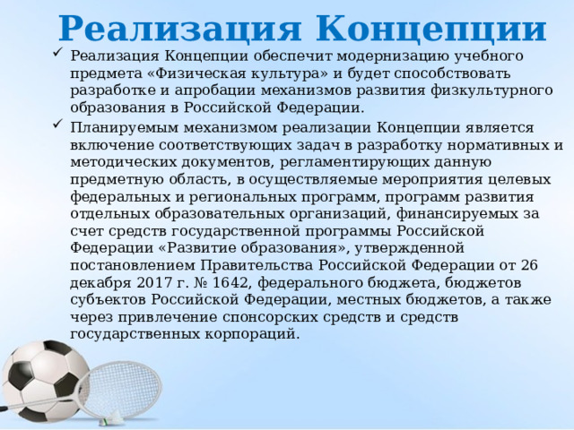Реализация Концепции Реализация Концепции обеспечит модернизацию учебного предмета «Физическая культура» и будет способствовать разработке и апробации механизмов развития физкультурного образования в Российской Федерации. Планируемым механизмом реализации Концепции является включение соответствующих задач в разработку нормативных и методических документов, регламентирующих данную предметную область, в осуществляемые мероприятия целевых федеральных и региональных программ, программ развития отдельных образовательных организаций, финансируемых за счет средств г осударственной программы Российской Федерации «Развитие образования», утвержденной постановлением Правительства Российской Федерации от 26 декабря 2017 г. № 1642, федерального бюджета, бюджетов субъектов Российской Федерации, местных бюджетов, а также через привлечение спонсорских средств и средств государственных корпораций. 