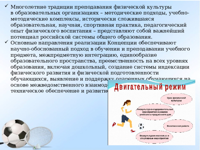 Многолетние традиции преподавания физической культуры в образовательных организациях – методические подходы, учебно-методические комплексы, исторически сложившаяся образовательная, научная, спортивная практика, педагогический опыт физического воспитания – представляют собой важнейший потенциал российской системы общего образования. Основные направления реализации Концепции обеспечивают научно-обоснованный подход в обучении и преподавании учебного предмета, межпредметную интеграцию, единообразие образовательного пространства, преемственность на всех уровнях образования, включая дошкольный, создание системы индексации физического развития и физической подготовленности обучающихся, выявление и поддержку одаренных обучающихся на основе межведомственного взаимодействия, материально-техническое обеспечение и развитие кадрового потенциала. 