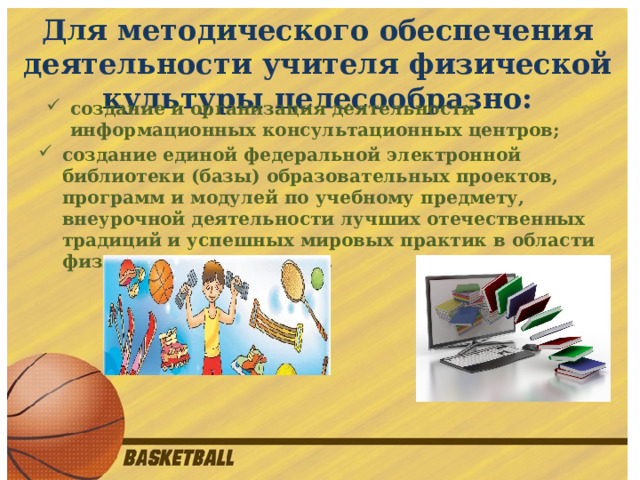 Для методического обеспечения деятельности учителя физической культуры целесообразно:  создание и организация деятельности информационных консультационных центров; создание единой федеральной электронной библиотеки (базы) образовательных проектов, программ и модулей по учебному предмету, внеурочной деятельности лучших отечественных традиций и успешных мировых практик в области физического воспитания. 